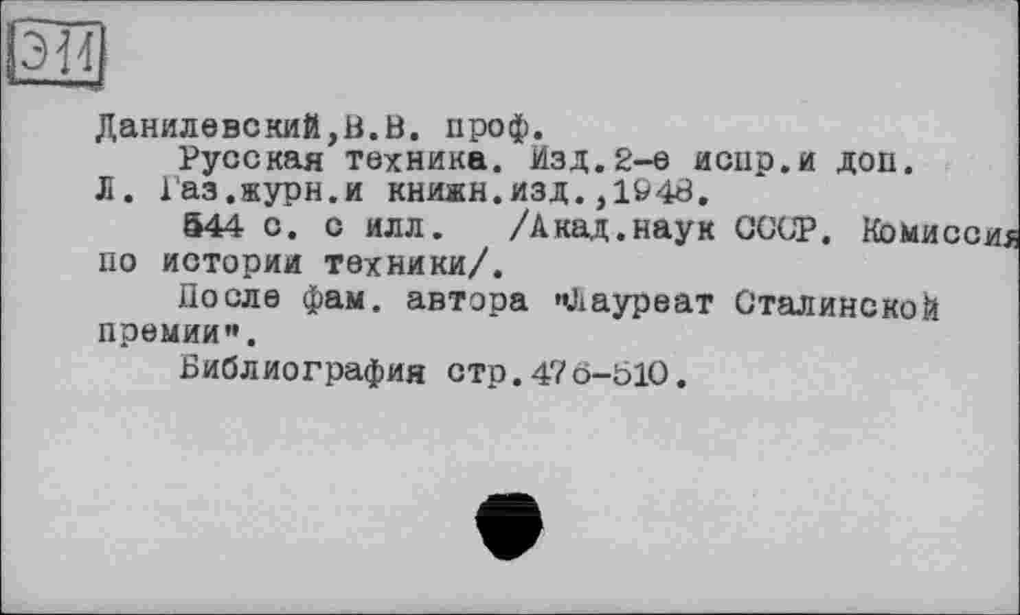 ﻿Данилевский,В.В. проф.
Русская техника. Изд.2-е иснр.и доп.
Л. Газ.журн.и книжн.изд.,1^4В.
544 с. с илл. /Акад.наук СССР. Коми по истории техники/.
После фам. автора »Лауреат Сталинской премии».
Библиография стр.476-010.